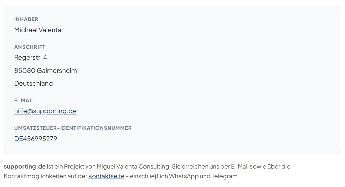 Inhaber: Michael Valenta. Anschrift: Regerstr. 4, 85080 Gaimersheim, Deutschland. E-Mail: hilfe@supporting.de. Umsatzsteuer-Identifikationsnummer: DE456995279. supporting.de ist ein Projekt von Miguel Valenta Consulting.